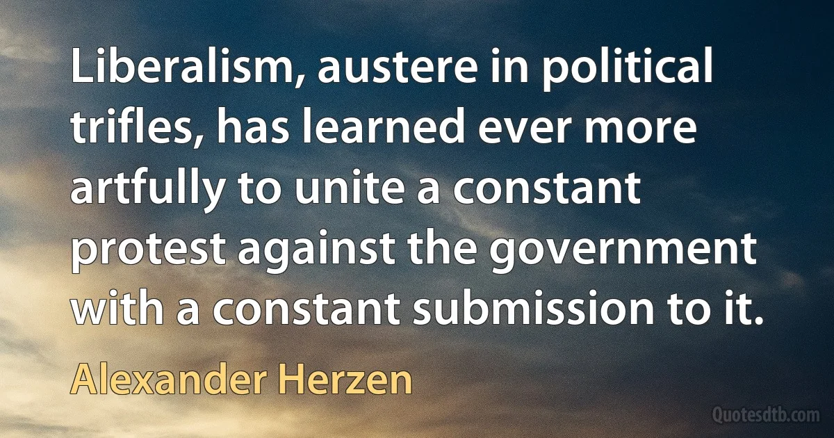 Liberalism, austere in political trifles, has learned ever more artfully to unite a constant protest against the government with a constant submission to it. (Alexander Herzen)