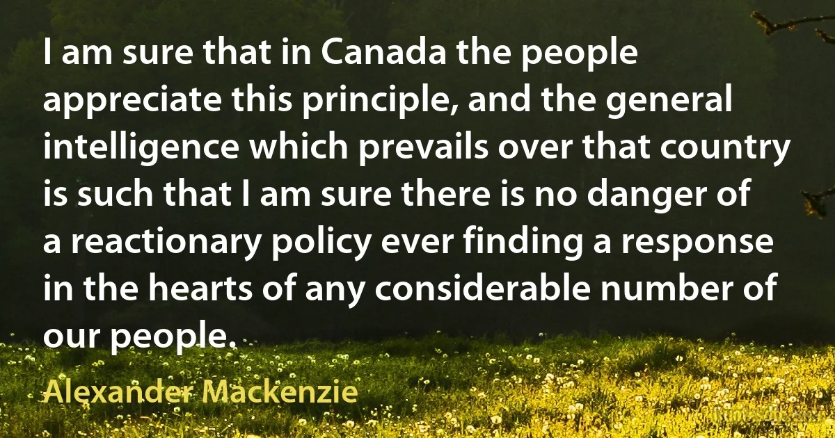 I am sure that in Canada the people appreciate this principle, and the general intelligence which prevails over that country is such that I am sure there is no danger of a reactionary policy ever finding a response in the hearts of any considerable number of our people. (Alexander Mackenzie)