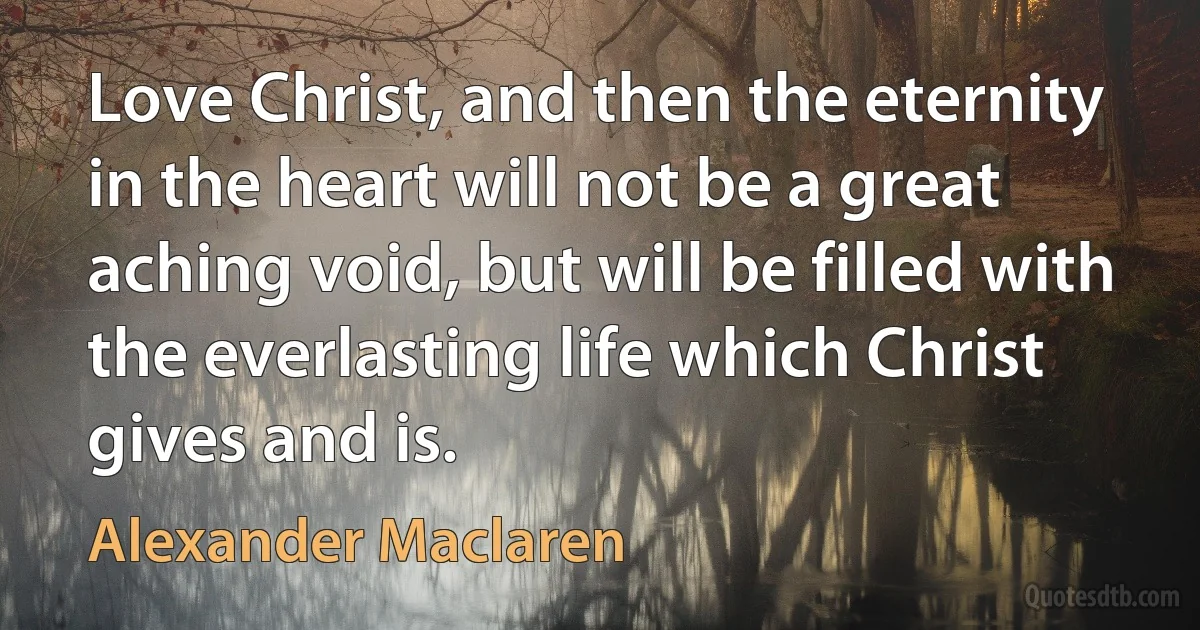 Love Christ, and then the eternity in the heart will not be a great aching void, but will be filled with the everlasting life which Christ gives and is. (Alexander Maclaren)