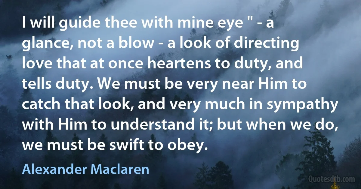 I will guide thee with mine eye " - a glance, not a blow - a look of directing love that at once heartens to duty, and tells duty. We must be very near Him to catch that look, and very much in sympathy with Him to understand it; but when we do, we must be swift to obey. (Alexander Maclaren)