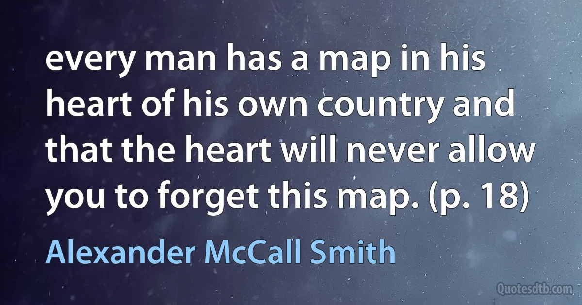 every man has a map in his heart of his own country and that the heart will never allow you to forget this map. (p. 18) (Alexander McCall Smith)