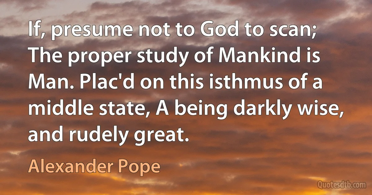 If, presume not to God to scan; The proper study of Mankind is Man. Plac'd on this isthmus of a middle state, A being darkly wise, and rudely great. (Alexander Pope)