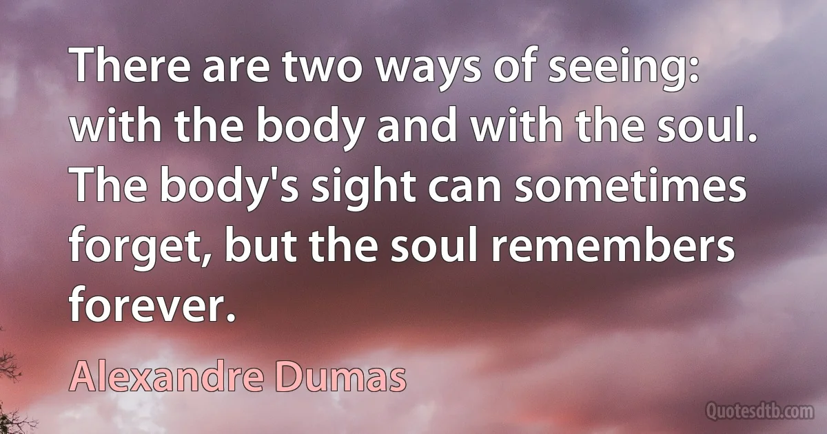 There are two ways of seeing: with the body and with the soul. The body's sight can sometimes forget, but the soul remembers forever. (Alexandre Dumas)