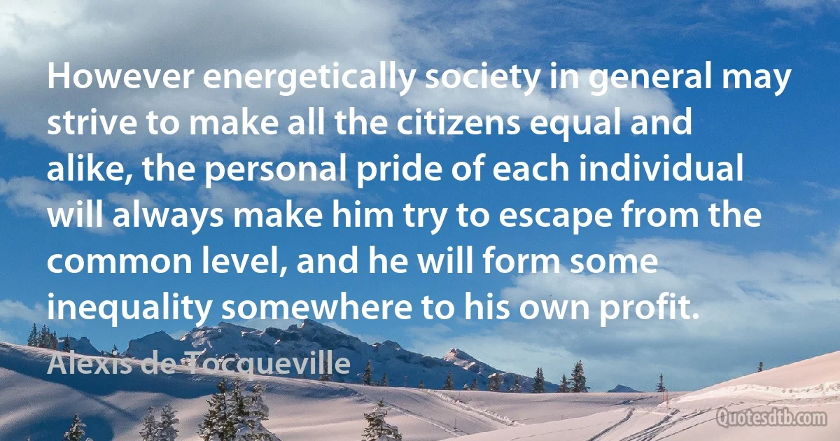 However energetically society in general may strive to make all the citizens equal and alike, the personal pride of each individual will always make him try to escape from the common level, and he will form some inequality somewhere to his own profit. (Alexis de Tocqueville)