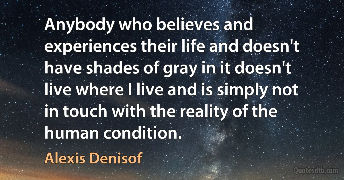 Anybody who believes and experiences their life and doesn't have shades of gray in it doesn't live where I live and is simply not in touch with the reality of the human condition. (Alexis Denisof)