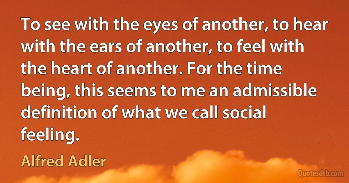 To see with the eyes of another, to hear with the ears of another, to feel with the heart of another. For the time being, this seems to me an admissible definition of what we call social feeling. (Alfred Adler)