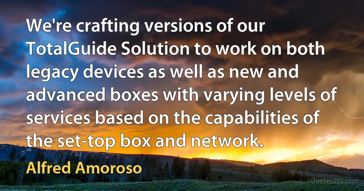 We're crafting versions of our TotalGuide Solution to work on both legacy devices as well as new and advanced boxes with varying levels of services based on the capabilities of the set-top box and network. (Alfred Amoroso)