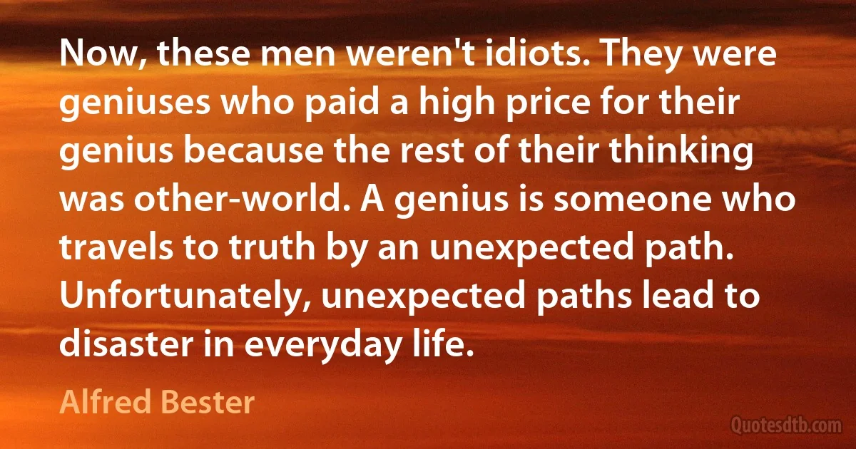 Now, these men weren't idiots. They were geniuses who paid a high price for their genius because the rest of their thinking was other-world. A genius is someone who travels to truth by an unexpected path. Unfortunately, unexpected paths lead to disaster in everyday life. (Alfred Bester)