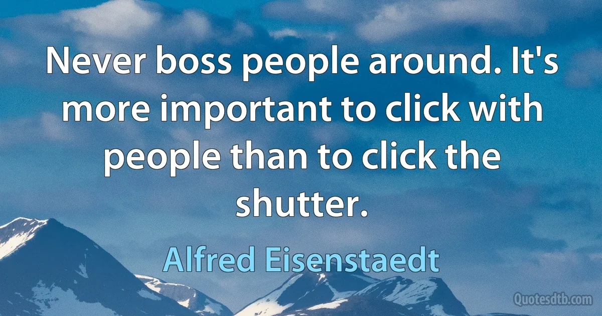 Never boss people around. It's more important to click with people than to click the shutter. (Alfred Eisenstaedt)