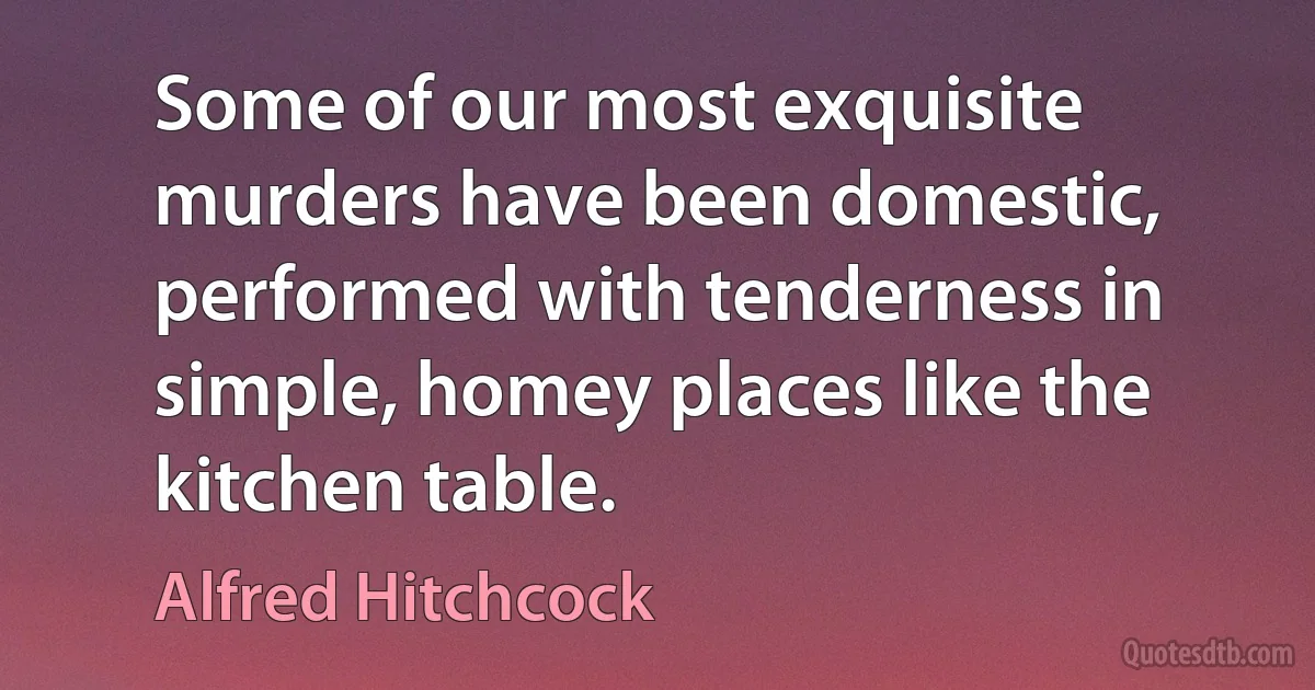 Some of our most exquisite murders have been domestic, performed with tenderness in simple, homey places like the kitchen table. (Alfred Hitchcock)