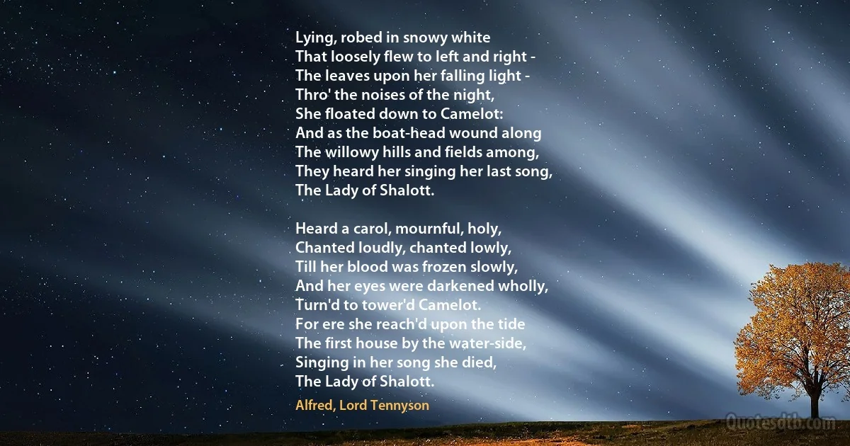 Lying, robed in snowy white
That loosely flew to left and right -
The leaves upon her falling light -
Thro' the noises of the night,
She floated down to Camelot:
And as the boat-head wound along
The willowy hills and fields among,
They heard her singing her last song,
The Lady of Shalott.

Heard a carol, mournful, holy,
Chanted loudly, chanted lowly,
Till her blood was frozen slowly,
And her eyes were darkened wholly,
Turn'd to tower'd Camelot.
For ere she reach'd upon the tide
The first house by the water-side,
Singing in her song she died,
The Lady of Shalott. (Alfred, Lord Tennyson)