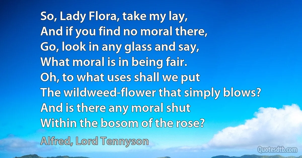 So, Lady Flora, take my lay,
And if you find no moral there,
Go, look in any glass and say,
What moral is in being fair.
Oh, to what uses shall we put
The wildweed-flower that simply blows?
And is there any moral shut
Within the bosom of the rose? (Alfred, Lord Tennyson)