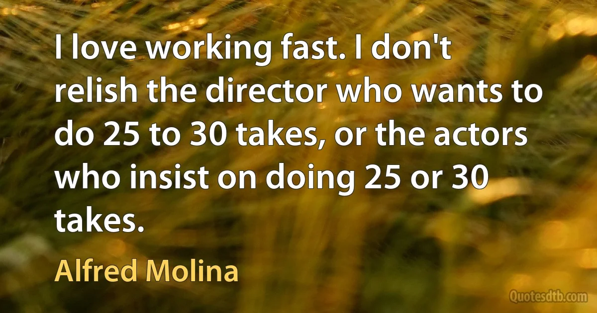 I love working fast. I don't relish the director who wants to do 25 to 30 takes, or the actors who insist on doing 25 or 30 takes. (Alfred Molina)