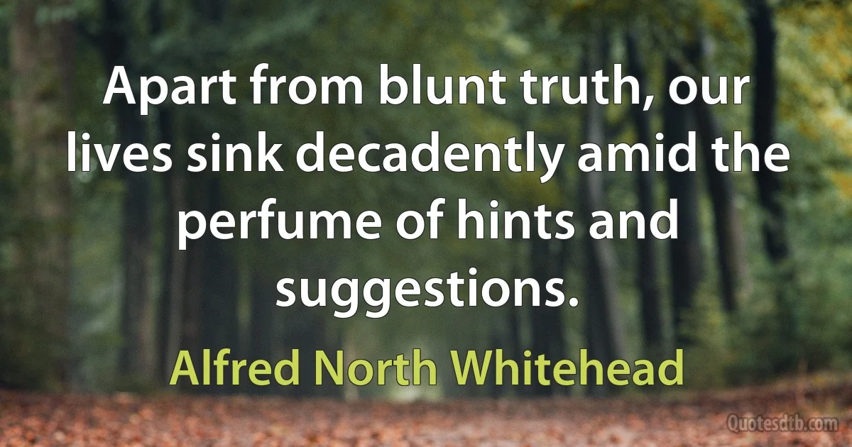 Apart from blunt truth, our lives sink decadently amid the perfume of hints and suggestions. (Alfred North Whitehead)