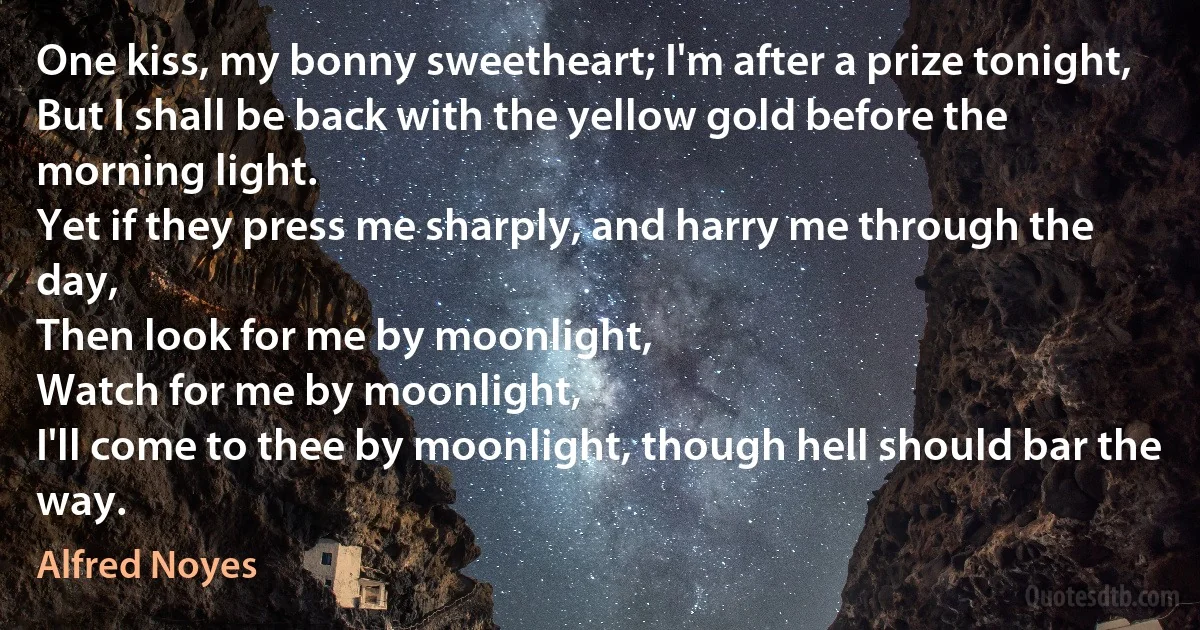 One kiss, my bonny sweetheart; I'm after a prize tonight,
But I shall be back with the yellow gold before the morning light.
Yet if they press me sharply, and harry me through the day,
Then look for me by moonlight,
Watch for me by moonlight,
I'll come to thee by moonlight, though hell should bar the way. (Alfred Noyes)