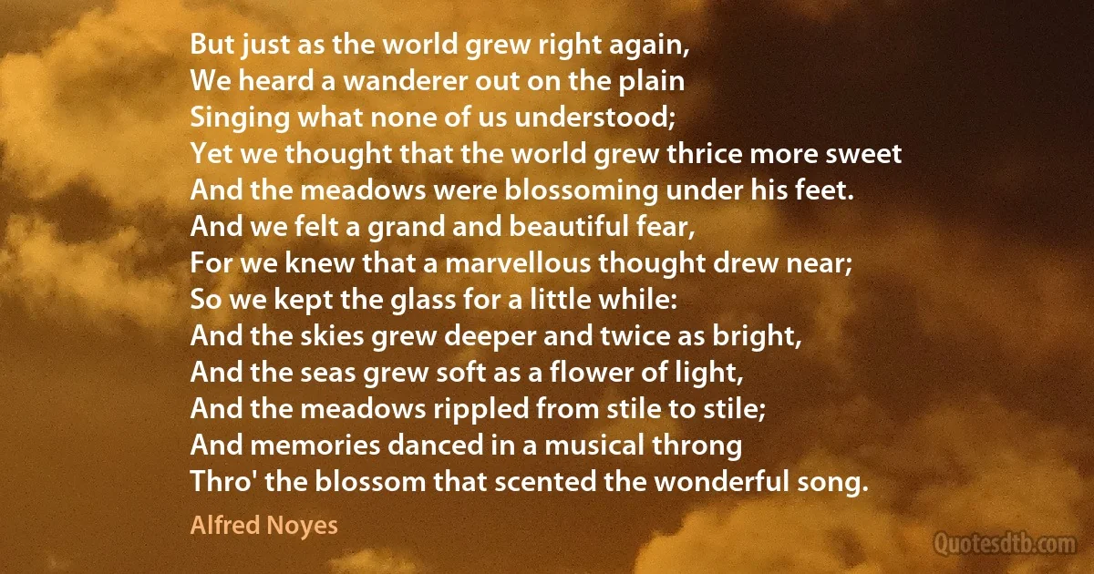 But just as the world grew right again,
We heard a wanderer out on the plain
Singing what none of us understood;
Yet we thought that the world grew thrice more sweet
And the meadows were blossoming under his feet.
And we felt a grand and beautiful fear,
For we knew that a marvellous thought drew near;
So we kept the glass for a little while:
And the skies grew deeper and twice as bright,
And the seas grew soft as a flower of light,
And the meadows rippled from stile to stile;
And memories danced in a musical throng
Thro' the blossom that scented the wonderful song. (Alfred Noyes)