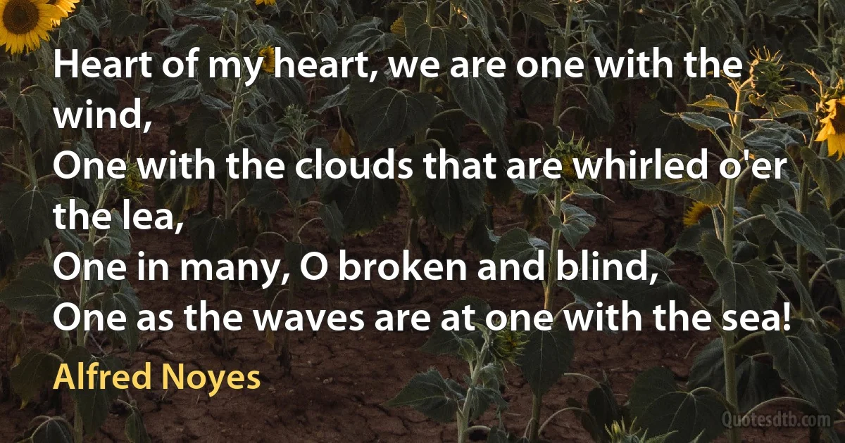 Heart of my heart, we are one with the wind,
One with the clouds that are whirled o'er the lea,
One in many, O broken and blind,
One as the waves are at one with the sea! (Alfred Noyes)