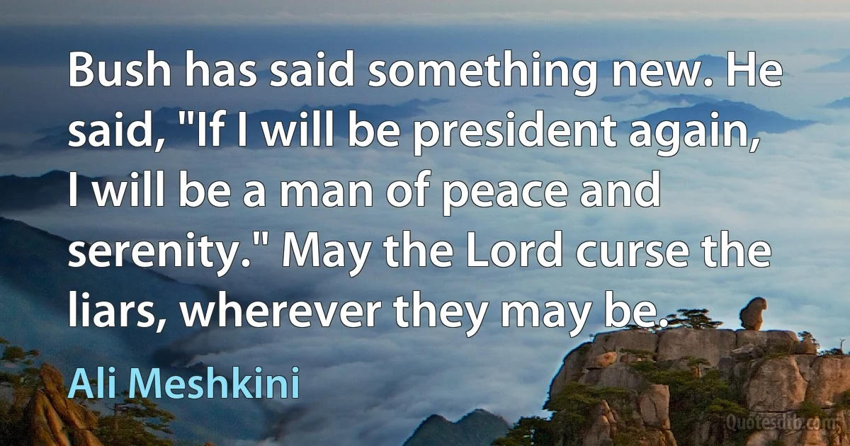 Bush has said something new. He said, "If I will be president again, I will be a man of peace and serenity." May the Lord curse the liars, wherever they may be. (Ali Meshkini)