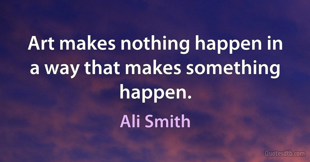 Art makes nothing happen in a way that makes something happen. (Ali Smith)