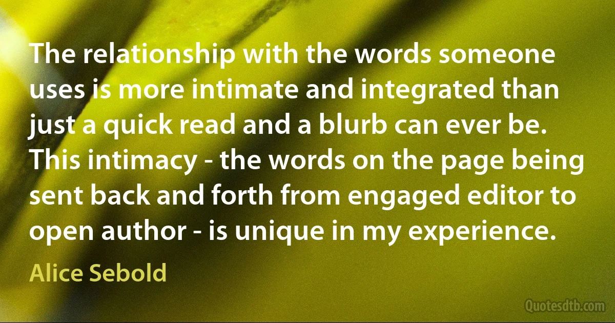 The relationship with the words someone uses is more intimate and integrated than just a quick read and a blurb can ever be. This intimacy - the words on the page being sent back and forth from engaged editor to open author - is unique in my experience. (Alice Sebold)