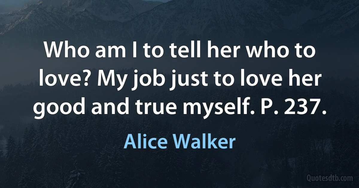 Who am I to tell her who to love? My job just to love her good and true myself. P. 237. (Alice Walker)