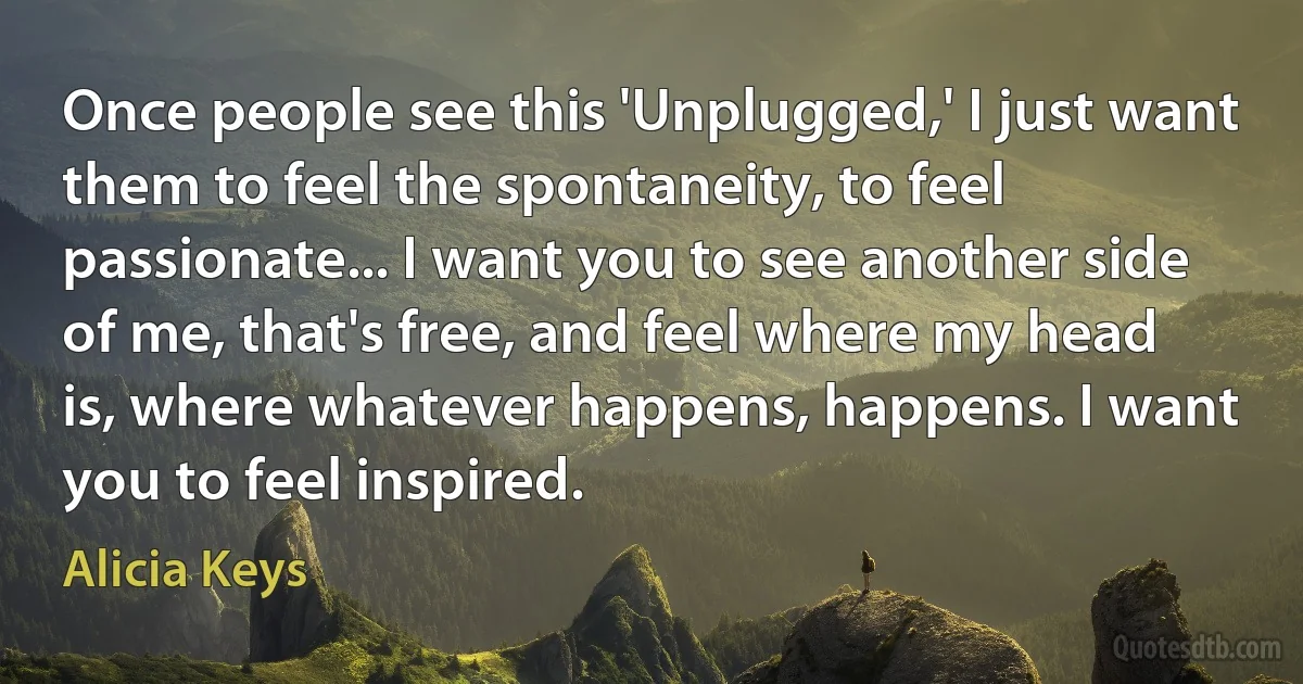 Once people see this 'Unplugged,' I just want them to feel the spontaneity, to feel passionate... I want you to see another side of me, that's free, and feel where my head is, where whatever happens, happens. I want you to feel inspired. (Alicia Keys)