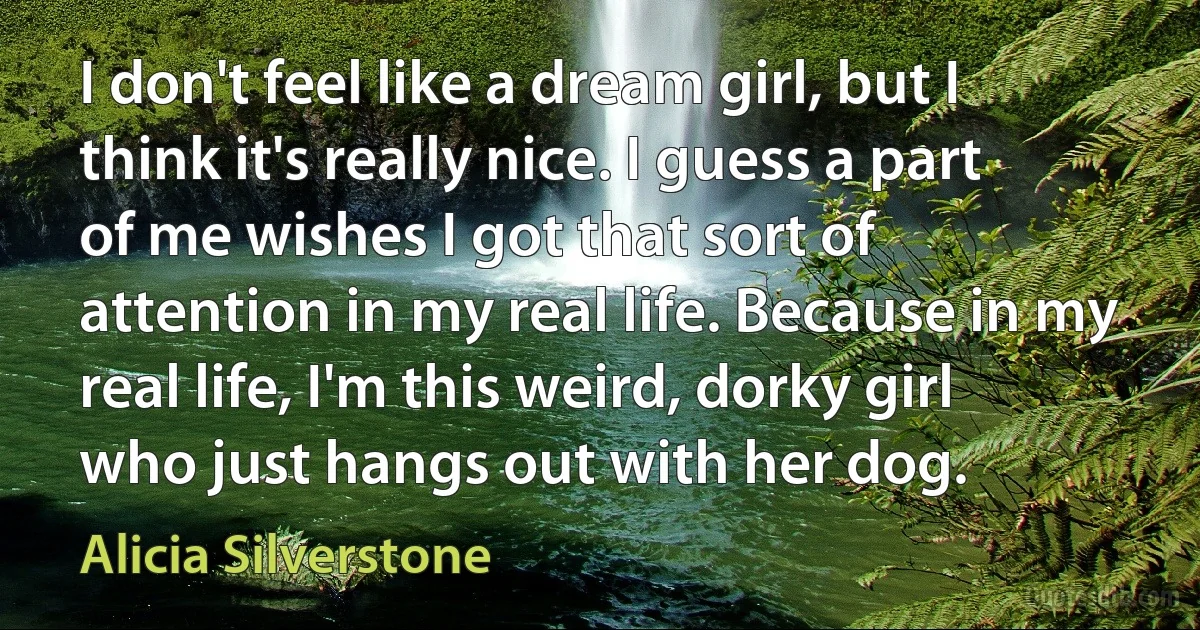 I don't feel like a dream girl, but I think it's really nice. I guess a part of me wishes I got that sort of attention in my real life. Because in my real life, I'm this weird, dorky girl who just hangs out with her dog. (Alicia Silverstone)