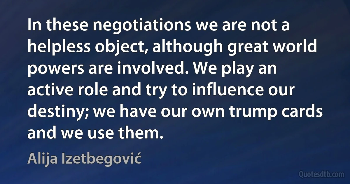 In these negotiations we are not a helpless object, although great world powers are involved. We play an active role and try to influence our destiny; we have our own trump cards and we use them. (Alija Izetbegović)