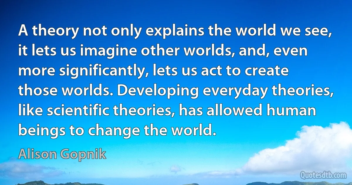 A theory not only explains the world we see, it lets us imagine other worlds, and, even more significantly, lets us act to create those worlds. Developing everyday theories, like scientific theories, has allowed human beings to change the world. (Alison Gopnik)