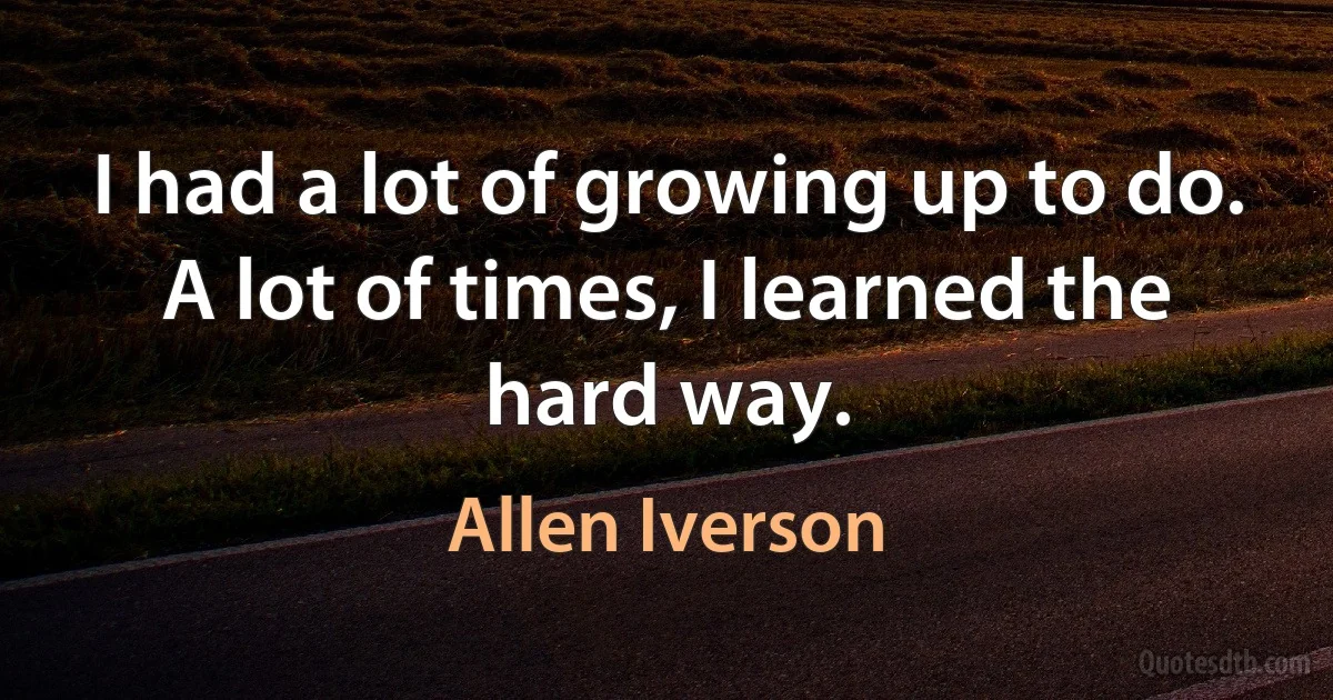 I had a lot of growing up to do. A lot of times, I learned the hard way. (Allen Iverson)