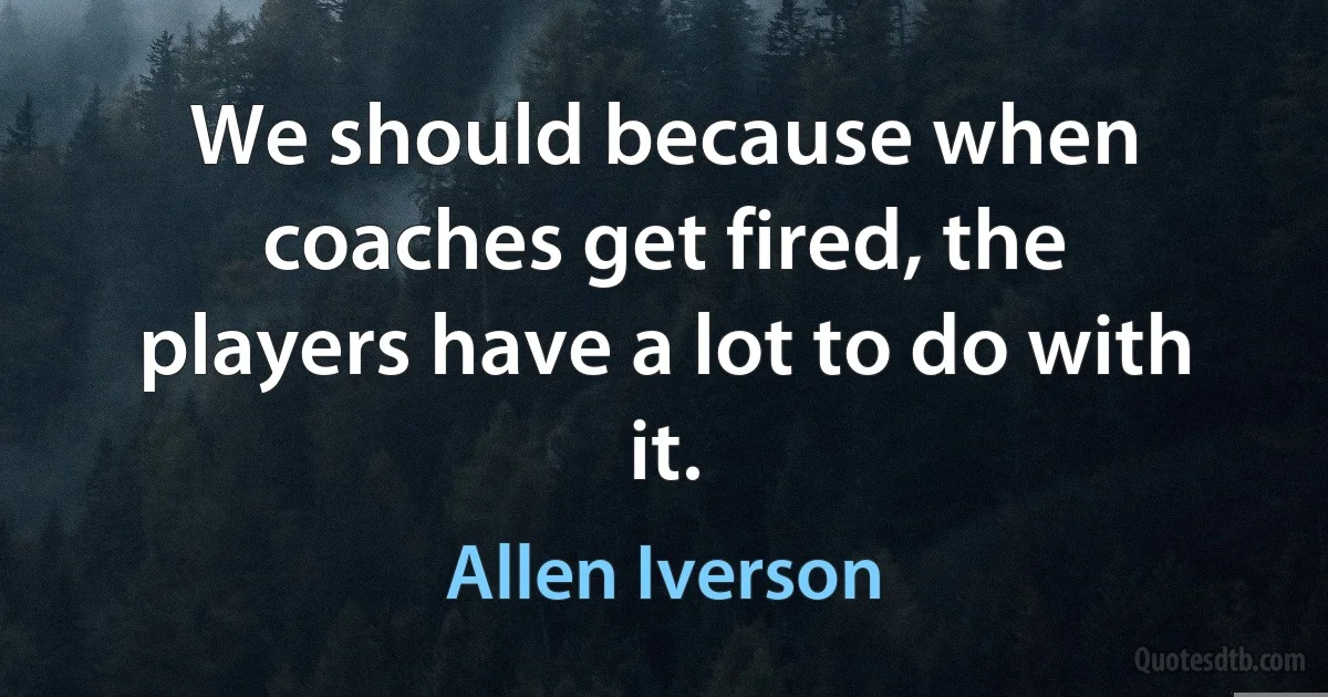 We should because when coaches get fired, the players have a lot to do with it. (Allen Iverson)