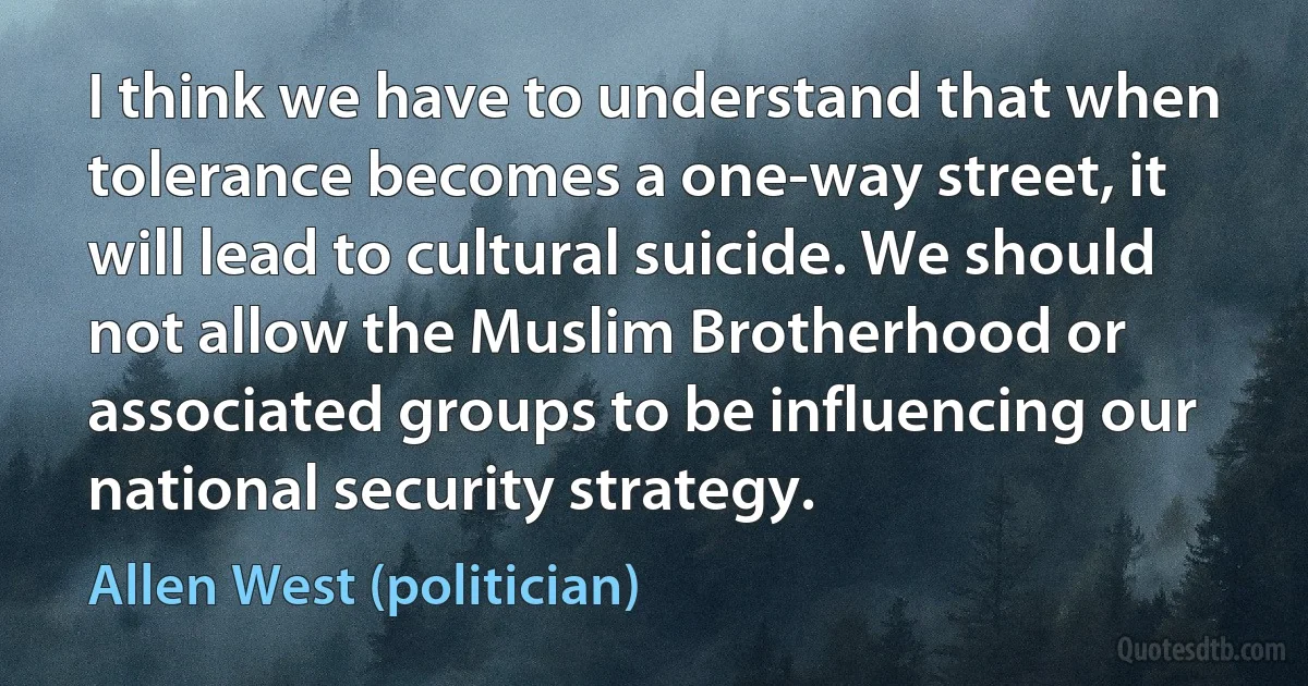 I think we have to understand that when tolerance becomes a one-way street, it will lead to cultural suicide. We should not allow the Muslim Brotherhood or associated groups to be influencing our national security strategy. (Allen West (politician))