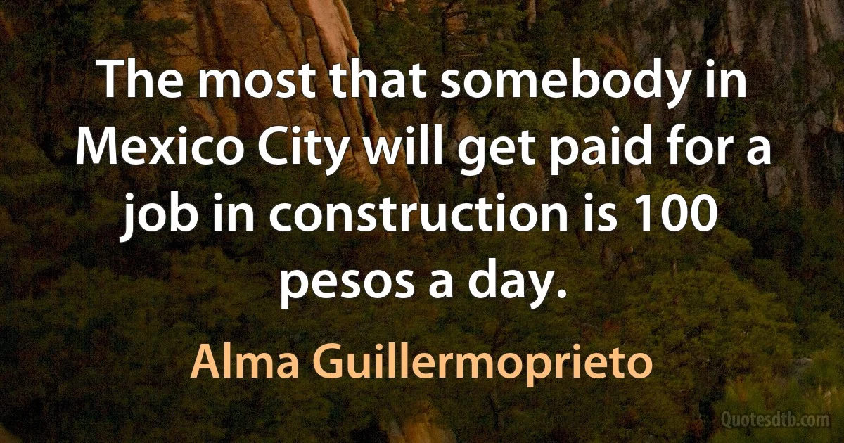 The most that somebody in Mexico City will get paid for a job in construction is 100 pesos a day. (Alma Guillermoprieto)