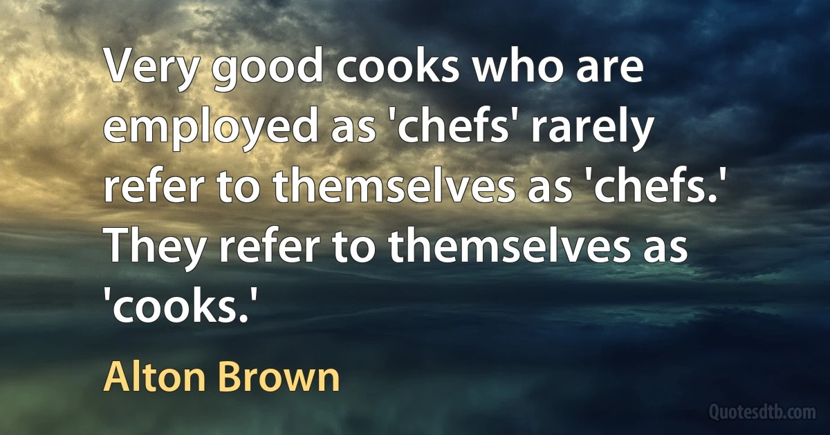 Very good cooks who are employed as 'chefs' rarely refer to themselves as 'chefs.' They refer to themselves as 'cooks.' (Alton Brown)