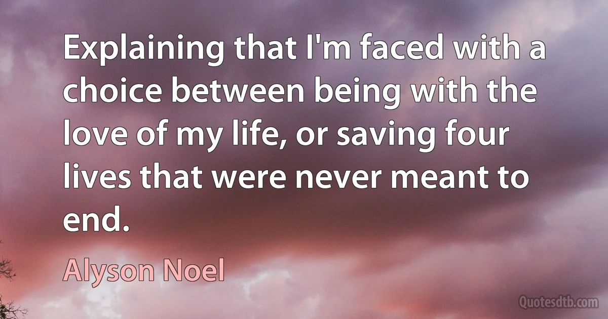 Explaining that I'm faced with a choice between being with the love of my life, or saving four lives that were never meant to end. (Alyson Noel)