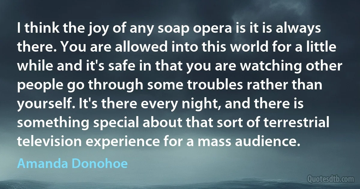 I think the joy of any soap opera is it is always there. You are allowed into this world for a little while and it's safe in that you are watching other people go through some troubles rather than yourself. It's there every night, and there is something special about that sort of terrestrial television experience for a mass audience. (Amanda Donohoe)