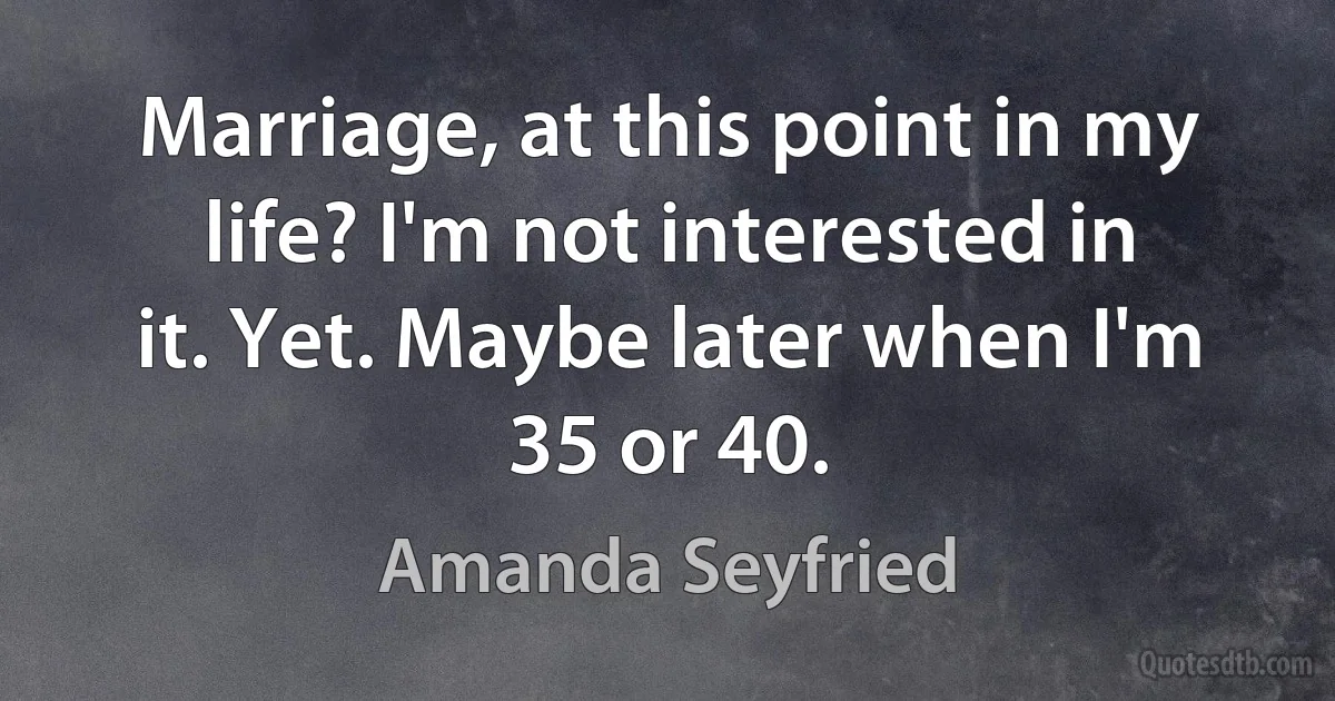 Marriage, at this point in my life? I'm not interested in it. Yet. Maybe later when I'm 35 or 40. (Amanda Seyfried)