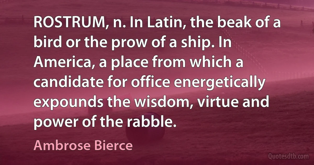 ROSTRUM, n. In Latin, the beak of a bird or the prow of a ship. In America, a place from which a candidate for office energetically expounds the wisdom, virtue and power of the rabble. (Ambrose Bierce)