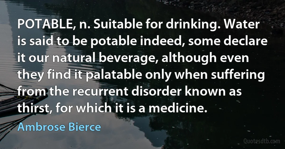 POTABLE, n. Suitable for drinking. Water is said to be potable indeed, some declare it our natural beverage, although even they find it palatable only when suffering from the recurrent disorder known as thirst, for which it is a medicine. (Ambrose Bierce)