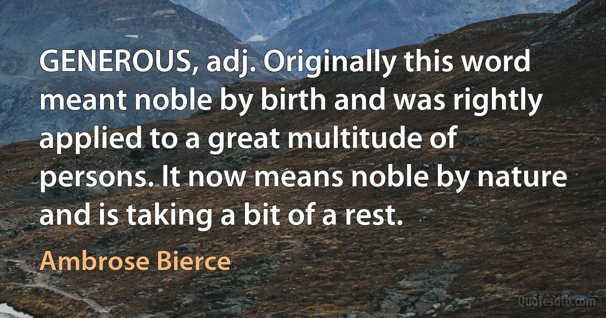 GENEROUS, adj. Originally this word meant noble by birth and was rightly applied to a great multitude of persons. It now means noble by nature and is taking a bit of a rest. (Ambrose Bierce)