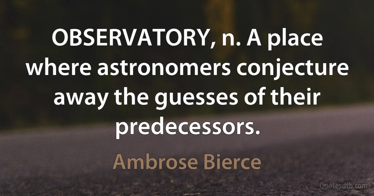 OBSERVATORY, n. A place where astronomers conjecture away the guesses of their predecessors. (Ambrose Bierce)