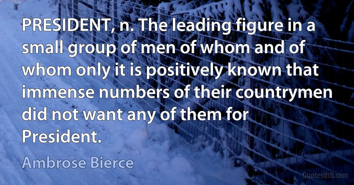 PRESIDENT, n. The leading figure in a small group of men of whom and of whom only it is positively known that immense numbers of their countrymen did not want any of them for President. (Ambrose Bierce)