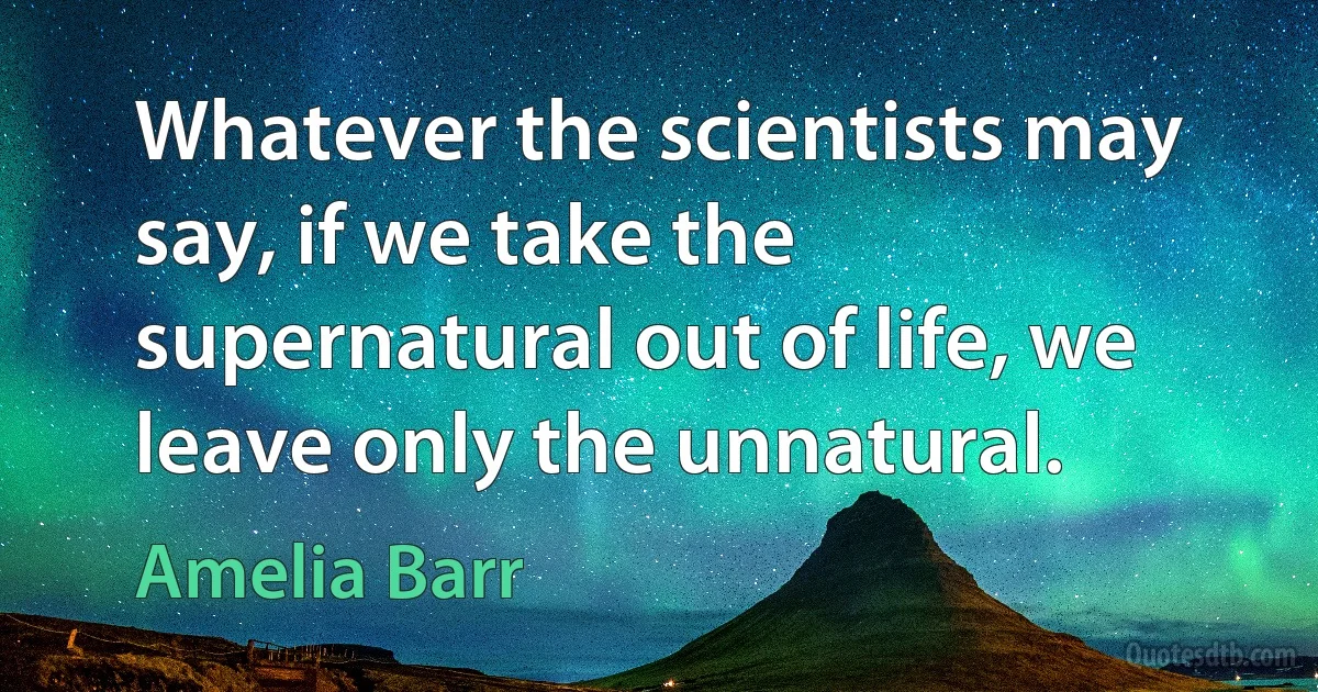 Whatever the scientists may say, if we take the supernatural out of life, we leave only the unnatural. (Amelia Barr)