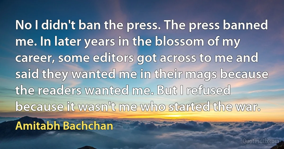 No I didn't ban the press. The press banned me. In later years in the blossom of my career, some editors got across to me and said they wanted me in their mags because the readers wanted me. But I refused because it wasn't me who started the war. (Amitabh Bachchan)