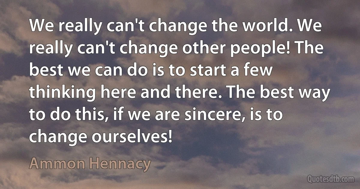 We really can't change the world. We really can't change other people! The best we can do is to start a few thinking here and there. The best way to do this, if we are sincere, is to change ourselves! (Ammon Hennacy)