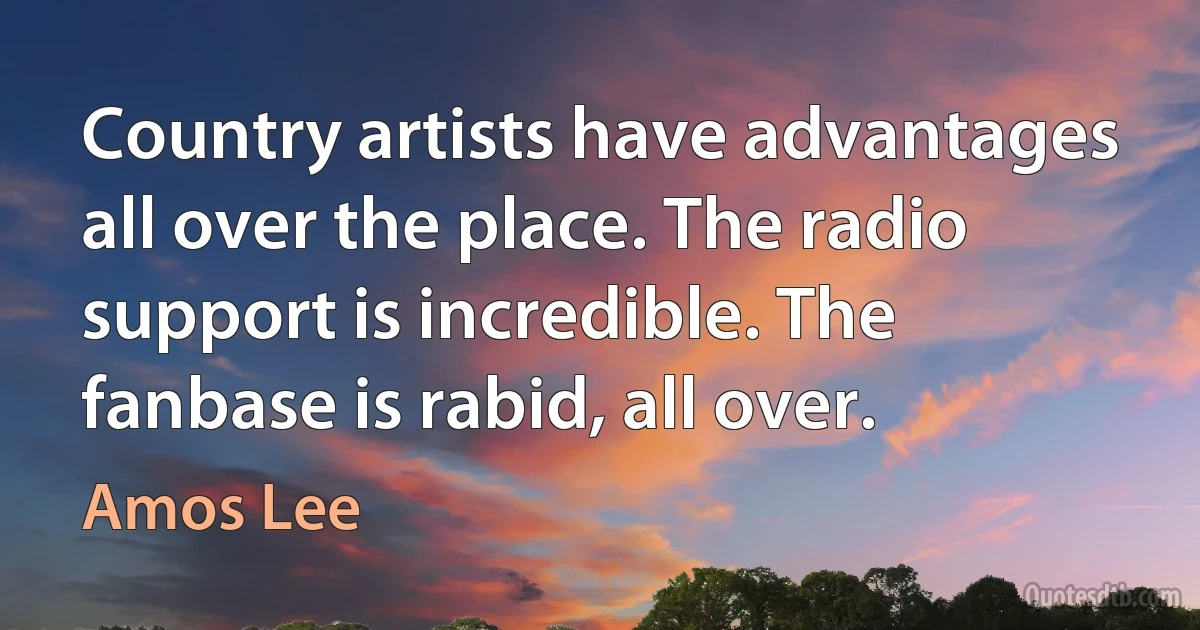 Country artists have advantages all over the place. The radio support is incredible. The fanbase is rabid, all over. (Amos Lee)