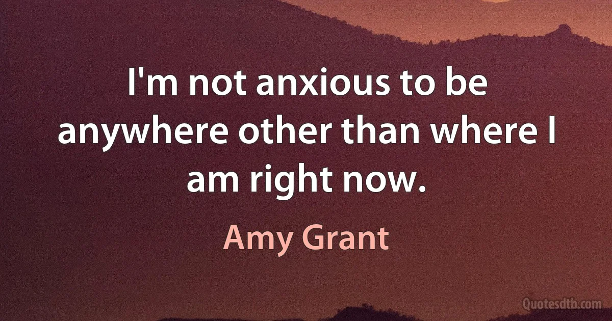 I'm not anxious to be anywhere other than where I am right now. (Amy Grant)