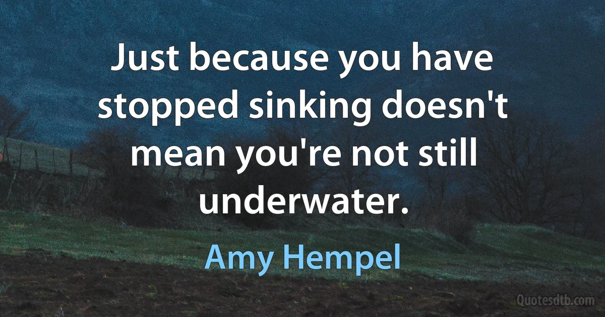 Just because you have stopped sinking doesn't mean you're not still underwater. (Amy Hempel)