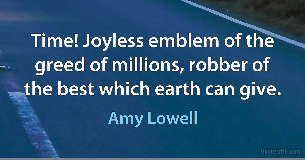 Time! Joyless emblem of the greed of millions, robber of the best which earth can give. (Amy Lowell)