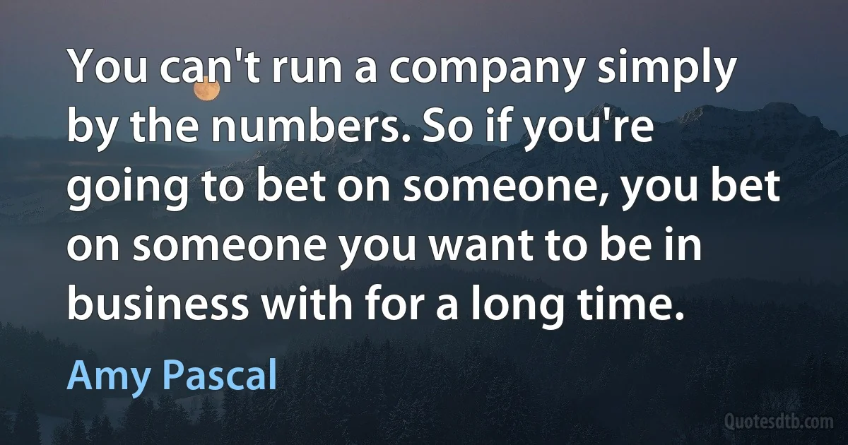 You can't run a company simply by the numbers. So if you're going to bet on someone, you bet on someone you want to be in business with for a long time. (Amy Pascal)